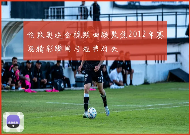 伦敦奥运会视频回顾聚焦2012年赛场精彩瞬间与经典对决