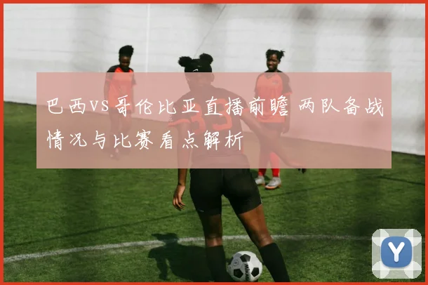 巴西vs哥伦比亚直播前瞻 两队备战情况与比赛看点解析