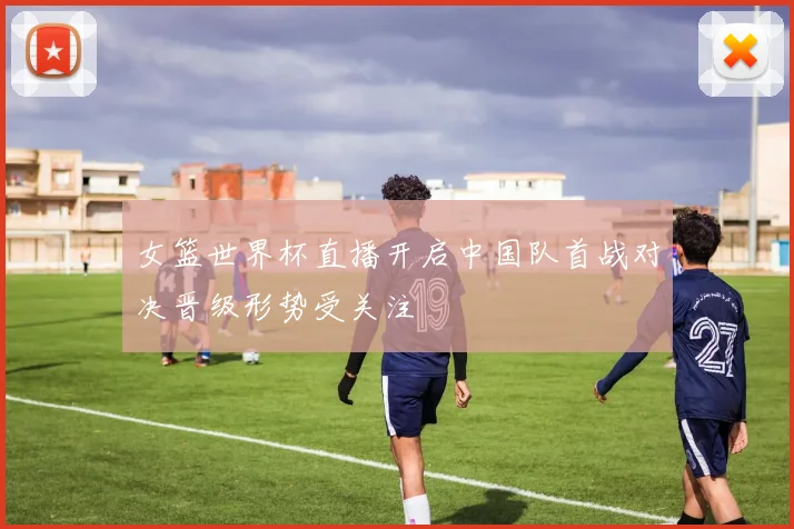 女篮世界杯直播开启中国队首战对决晋级形势受关注