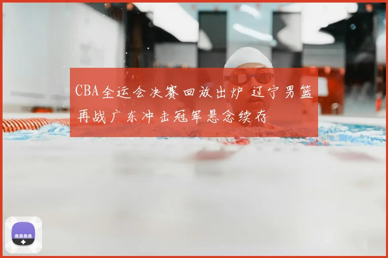 CBA全运会决赛回放出炉 辽宁男篮再战广东冲击冠军悬念续存