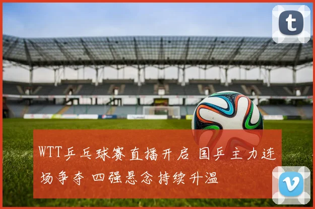 WTT乒乓球赛直播开启 国乒主力连场争夺 四强悬念持续升温