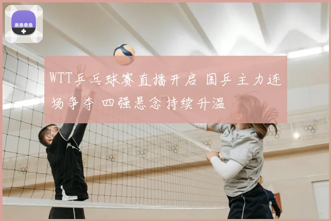 WTT乒乓球赛直播开启 国乒主力连场争夺 四强悬念持续升温