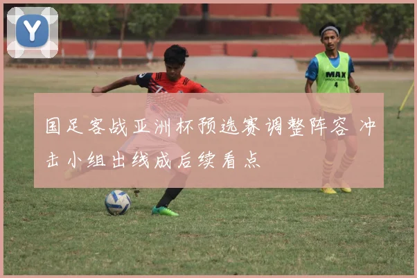 国足客战亚洲杯预选赛调整阵容 冲击小组出线成后续看点