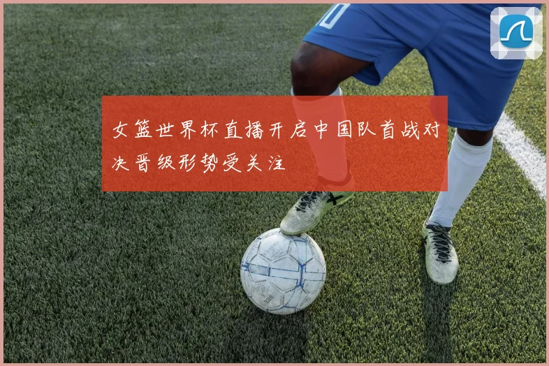 女篮世界杯直播开启中国队首战对决晋级形势受关注