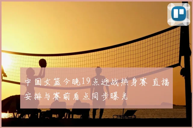 中国女篮今晚19点迎战热身赛 直播安排与赛前看点同步曝光