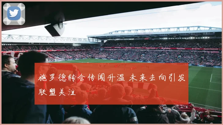 施罗德转会传闻升温 未来去向引发联盟关注