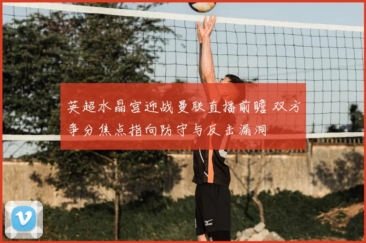 英超水晶宫迎战曼联直播前瞻 双方争分焦点指向防守与反击漏洞