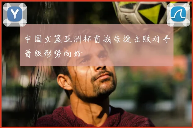 中国女篮亚洲杯首战告捷击败对手晋级形势向好