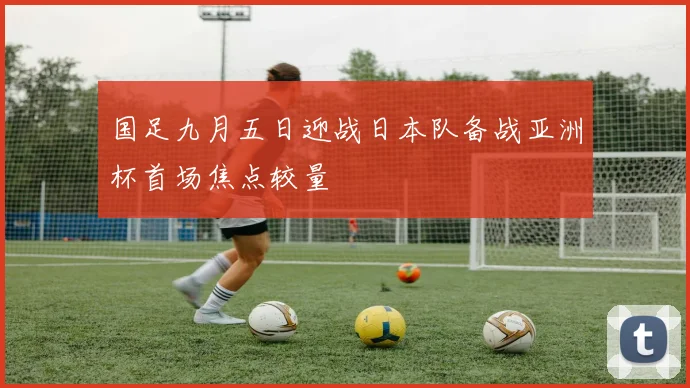 国足九月五日迎战日本队备战亚洲杯首场焦点较量