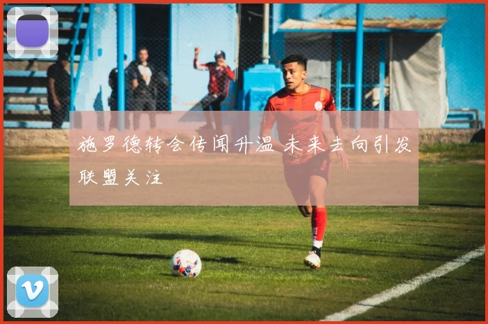 施罗德转会传闻升温 未来去向引发联盟关注
