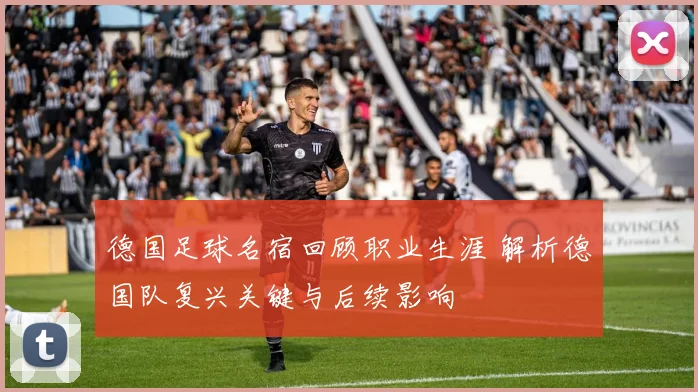德国足球名宿回顾职业生涯 解析德国队复兴关键与后续影响