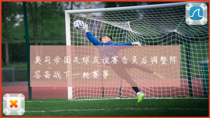 奥匈帝国足球友谊赛告负后调整阵容备战下一轮赛事