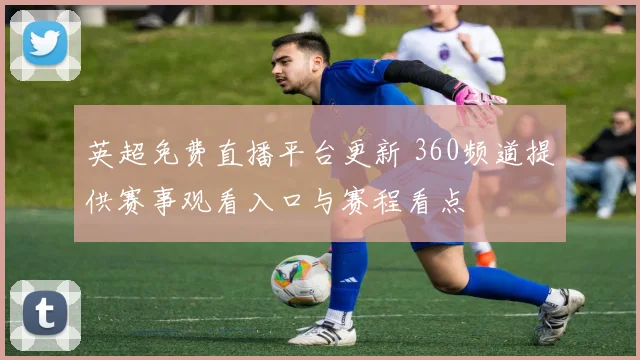 英超免费直播平台更新 360频道提供赛事观看入口与赛程看点