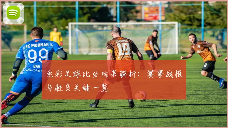 竞彩足球比分结果解析：赛事战报与胜负关键一览