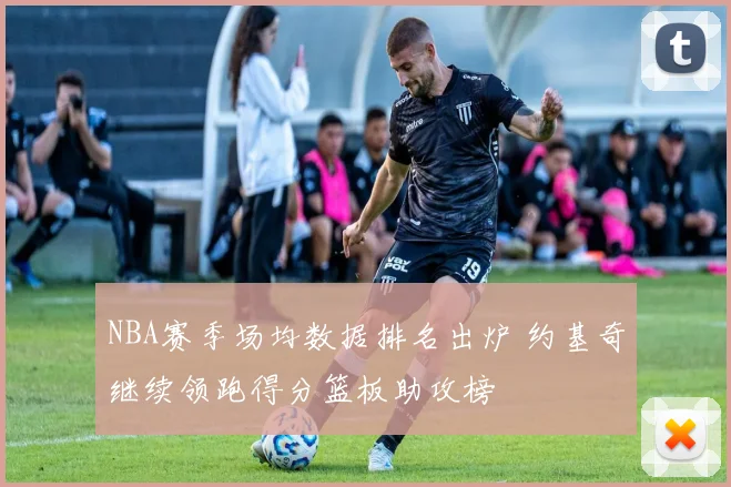 NBA赛季场均数据排名出炉 约基奇继续领跑得分篮板助攻榜