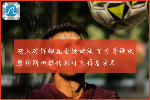 湖人对阵雄鹿全场回放 字母哥强攻詹姆斯回敬精彩对决再看点足