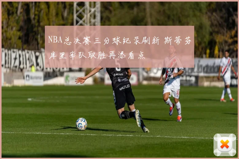 NBA总决赛三分球纪录刷新 斯蒂芬库里率队取胜再添看点