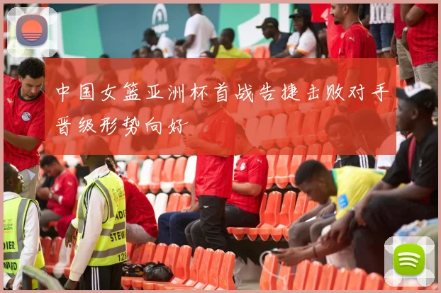 中国女篮亚洲杯首战告捷击败对手晋级形势向好