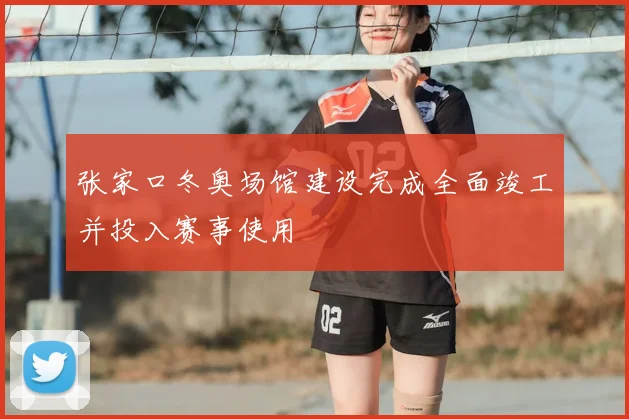 张家口冬奥场馆建设完成全面竣工并投入赛事使用
