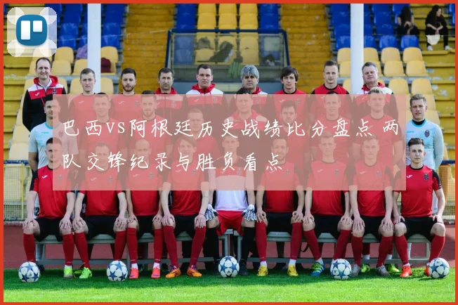 巴西vs阿根廷历史战绩比分盘点 两队交锋纪录与胜负看点