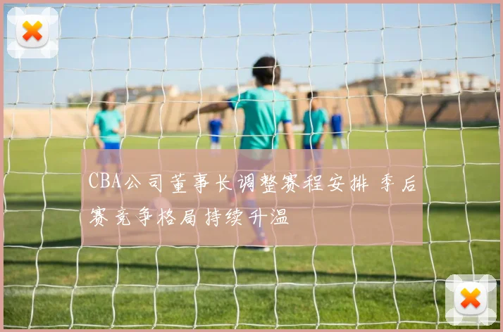 CBA公司董事长调整赛程安排 季后赛竞争格局持续升温