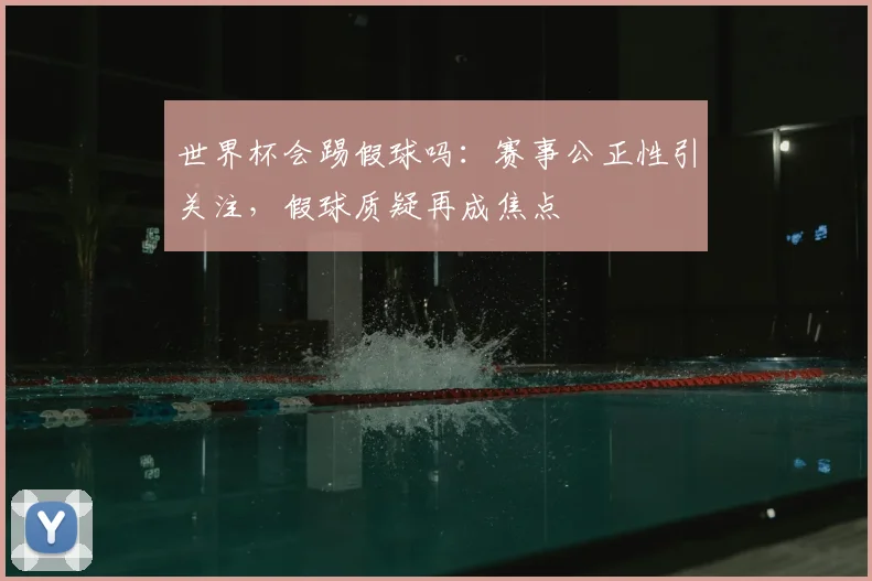 世界杯会踢假球吗：赛事公正性引关注，假球质疑再成焦点