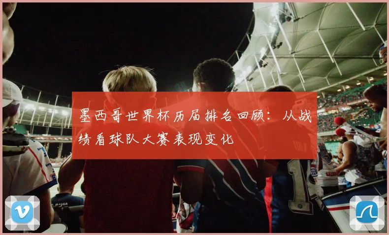 墨西哥世界杯历届排名回顾:从战绩看球队大赛表现变化