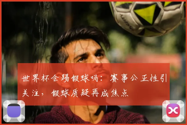 世界杯会踢假球吗：赛事公正性引关注，假球质疑再成焦点